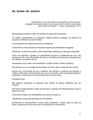 NA SEARA DO AUXÍLIO



                         “Suportando-vos uns aos outros e perdoando-os uns aos outros,
                  se alguém tiver queixa contra o outro; assim como o Cristo vos perdoou,
                                   assim fazei vós também.” – Paulo. (Colossenses, 3:13.)



Desnecessário salientar o brilho do cérebro na cúpula da Humanidade.

As nações vanguardeiras do progresso material efetuam prodígios nos setores de
pesquisa e definição do plano terrestre.

A universidade é um celeiro de luz para a inteligência.

O laboratório é uma nascente de respostas seguras para milenárias indagações.

Entretanto, na esfera do espírito, sobram discórdias e desesperos, desgosto e desilusão...

Todos nos referimos, inquietos, às calamidades da guerra, à proliferação do vício, aos
estragos do ódio ou às deturpações da cultura, conscientes dos prejuízos e desastres que
nos impõem ao caminho comum.

Assinalamos, aqui e além, lutas ideológicas, conflitos raciais, insânia e egoísmo...

Que fazemos nós, na condição de aprendizes do Cristo, para o reequilíbrio do mundo?

Achamo-nos convencidos de que a violência não extingue a violência não extingue a
violência. Além disso, não ignoramos que Jesus nos chamou, a fim de compreendermos e
auxiliarmos, construirmos e reconstruirmos para o bem de todos.

Pensemos nisso.

Não alegues isolamento ou pequenez para desistir do esforço edificante que nos
compete.

Uma fonte humilde garante o oásis na terra seca, e apenas uma lâmpada acesa vence a
força das trevas.

A harmonia do todo vem da fidelidade e do serviço de cada um.

Trabalhemos unidos pela edificação da Terra Melhor.

Comecemos ou recomecemos a nossa tarefa, baseando a própria ação no aviso de
Paulo: suportando-nos uns aos outros e perdoando-nos mutuamente.




                                                                                       65
 