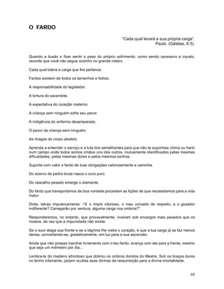 O FARDO

                                                      “Cada qual levará a sua própria carga”.
                                                                       Paulo. (Gálatas, 6:5).


Quando a ilusão o fizer sentir o peso do próprio sofrimento, como sendo opressivo e injusto,
recorde que você não segue sozinho no grande roteiro.

Cada qual tolera a carga que lhe pertence.

Fardos existem de todos os tamanhos e feitios.

A responsabilidade do legislador.

A tortura do sacerdote.

A expectativa do coração materno.

A criança sem ninguém sofre seu pavor.

A indigência do enfermo desamparado.

O pavor da criança sem ninguém.

As chagas do corpo abatido.

Aprenda a entender o serviço e a luta dos semelhantes para que não te suponhas vítima ou herói
num campo onde todos somos irmãos uns dos outros, mutuamente identificados pelas mesmas
dificuldades, pelas mesmas dores e pelos mesmos sonhos.

Suporte com valor o fardo de tuas obrigações valorosamente e caminha.

Do acervo de pedra bruta nasce o ouro puro.

Do cascalho pesado emerge o diamante.

Do fardo que transportamos de boa vontade procedem as lições de que necessitamos para a vida
maior.

Dirás, talvez impulsivamente: -“E o ímpio vitorioso, o mau coroado de respeito, e o gozador
indiferente? Carregarão por ventura, alguma carga nos ombros?”.

Responderemos, no entanto, que provavelmente, viveram sob encargos mais pesados que os
nossos, de vez que a impunidade não existe.

Se o suor alaga sua fronte e se a lágrima lhe visita o coração, é que a tua carga já se faz menos
densa, convertendo-se, gradativamente, em luz para a sua ascensão.

Ainda que não possas marchar livremente com o teu fardo, avança com ele para a frente, mesmo
que seja um milímetro por dia...

Lembra-te do madeiro afrontoso que dobrou os ombros doridos do Mestre. Sob os braços duros
no lenho infamante, jaziam ocultas asas divinas da ressurreição para a divina imortalidade.


                                                                                              68
 