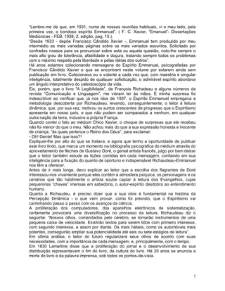 “Lembro-me de que, em 1931, numa de nossas reuniões habituais, vi o meu lado, pela
primeira vez, o bondoso espírito Emmanuel”. ( F. C. Xavier, “Emanuel”- Dissertações
Mediúnicas - FEB, 1938, 2. edição, pag. 15 ).
“Desde 1933 - depõe Francisco Cândido Xavier -, Emmanuel tem produzido por meu
intermédio as mais variadas páginas sobre os mais variados assuntos. Solicitado por
confrades nossos para se pronunciar sobre esta ou aquela questão, noto-lhe sempre o
mais alto grau de tolerância, afabilidade e doçura, tratando sempre todos os problemas
com o máximo respeito pela liberdade e pelas idéias dos outros”.
Há anos estamos colecionando mensagens do Espírito Emmanuel, psicografadas por
Francisco Cândido Xavier e que se encontram neste volume por estarem ainda sem
publicação em livro. Colecionava ou o volante a cada vez que, com maestria e singular
inteligência, totalmente despido de qualquer sofisticação, o admirável espírito abordava
um ângulo interpretativo do caleidoscópio da vida.
Eis, porém, que o livro “A Legibilidade”, de François Richadeau e alguns números da
revista “Comunicação e Linguagem”, me vieram ter às mãos. E minha surpresa foi
indescritível ao verificar que, já nos idos de 1937, o Espírito Emmanuel empregava a
metodologia descoberta por Richaudeau, levando, conseguintemente, o leitor à leitura
dinâmica, que, por sua vez, motivou os surtos crescentes de progresso que o Espiritismo
apresenta em nosso país, e que não podem ser comparados a nenhum, em qualquer
outra nação da terra, inclusive a própria França.
Quando contei o fato ao médium Chico Xavier, o choque de surpresas que ele recebeu
não foi menor do que o meu. Não achou mais do que a sua expressão honesta e inocente
de criança, “às quais pertence o Reino dos Céus”, para exclamar:
- Oh! Gente! Mas que isso?!
Expliquei-lhe por alto do que se tratava, e agora que tenho a oportunidade de publicar
este livro lindo, que marca um momento na bibliografia psicográfica do médium através do
aproveitamento de fleches de Gustavo Doré, o genial artista francês, julgo por bem deixar
que o leitor também estude as lições contidas em cada mensagem, confiando em sua
inteligência para a fixação do quanto de oportuno e indispensável Richaudeau-Emmanuel
nos têm a oferecer.
Antes de ir mais longe, devo explicar ao leitor que a escolha dos flagrantes de Doré
interessou-nos vivamente porque eles contêm a atmosfera psíquica, os personagens e os
cenários que tão habilmente o artista soube captar à leitura dos Evangelhos, cujas
pequeninas “chaves” imensas em sabedoria, o autor-espírito desdobra ao entendimento
humano.
Quanto a Richaudeu, é preciso dizer que a sua obra é fundamental na história da
Percepção Dinâmica - o que vem provar, como foi previsto, que o Espiritismo vai
caminhando passo a passo com os avanços da ciência.
A proliferação dos computadores, dos aparelhos eletrônicos de sistematização,
certamente provocará uma diversificação no processo da leitura. Richaudeau diz o
seguinte: “Nossos olhos, comandados pelo cérebro, se tornarão instrumentos de uma
pequena caixa de velocidade. Existirão textos para serem lidos com primeiro interesse,
com segundo interesse, e assim por diante. Os mais hábeis, como os automóveis mais
potentes, conseguirão ampliar sua potencialidade até seis ou sete estágios de leitura”.
Em última análise, o leitor do futuro regularizará seus olhos de acordo com suas
necessidades, com a importância de cada mensagem, e, principalmente, com o tempo.
Em 1830 Lamartine disse que a proliferação do jornal e o desenvolvimento de sua
distribuição representavam o fim do livro, da cultura do livro. Há 20 anos se anuncia a
morte do livro e da palavra imprensa, sob todos os pontos-de-vista.



                                                                                       7
 
