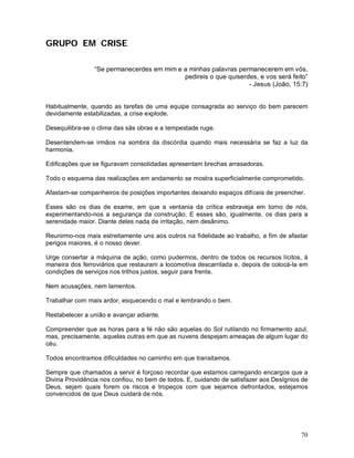 GRUPO EM CRISE

                “Se permanecerdes em mim e a minhas palavras permanecerem em vós,
                                           pedireis o que quiserdes, e vos será feito”
                                                                 - Jesus (João, 15:7)


Habitualmente, quando as tarefas de uma equipe consagrada ao serviço do bem parecem
devidamente estabilizadas, a crise explode.

Desequilibra-se o clima das sãs obras e a tempestade ruge.

Desentendem-se irmãos na sombra da discórdia quando mais necessária se faz a luz da
harmonia.

Edificações que se figuravam consolidadas apresentam brechas arrasadoras.

Todo o esquema das realizações em andamento se mostra superficialmente comprometido.

Afastam-se companheiros de posições importantes deixando espaços difíceis de preencher.

Esses são os dias de exame, em que a ventania da crítica esbraveja em torno de nós,
experimentando-nos a segurança da construção. E esses são, igualmente, os dias para a
serenidade maior. Diante deles nada de irritação, nem desânimo.

Reunirmo-nos mais estreitamente uns aos outros na fidelidade ao trabalho, a fim de afastar
perigos maiores, é o nosso dever.

Urge consertar a máquina de ação, como pudermos, dentro de todos os recursos lícitos, à
maneira dos ferroviários que restauram a locomotiva descarrilada e, depois de colocá-la em
condições de serviços nos trilhos justos, seguir para frente.

Nem acusações, nem lamentos.

Trabalhar com mais ardor, esquecendo o mal e lembrando o bem.

Restabelecer a união e avançar adiante.

Compreender que as horas para a fé não são aquelas do Sol rutilando no firmamento azul,
mas, precisamente, aquelas outras em que as nuvens despejam ameaças de algum lugar do
céu.

Todos encontramos dificuldades no caminho em que transitamos.

Sempre que chamados a servir é forçoso recordar que estamos carregando encargos que a
Divina Providência nos confiou, no bem de todos. E, cuidando de satisfazer aos Desígnios de
Deus, sejam quais forem os riscos e tropeços com que sejamos defrontados, estejamos
convencidos de que Deus cuidará de nós.




                                                                                        70
 