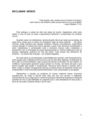 RECLAMAR MENOS


                                  “Tudo quanto, pois, quereis que os homens vos façam,
                      assim fazei-o vós também a eles; porque esta é a lei e os profetas"
                                                                 - Jesus (Mateus, 7:12).



     Para extinguir a cultura do ódio nas áreas do mundo, imaginemos como seria
melhor a vida na terra se todos cumpríssemos fielmente o compromisso de reclamar
menos.

      Quantas vezes nos maltratamos, reciprocamente, tão só por exigir que se realize, de
certa forma, aquilo que os outros só conseguem fazer de outra maneira!        De atritos
mínimos, então partimos para atitudes extremas. Nessas circunstâncias, costumamos
recusar atenção e cortesia até mesmo àqueles a quem mais devemos consideração e
amor; implantamos a animosidade onde a harmonia reinava antes; instalamos o
pessimismo com a formulação de queixa desnecessária ou criamos obstáculos onde as
grandes realizações poderiam ter sido tão fáceis. Tudo porque não desistimos de
reclamar, - na maioria das ocasiões, - por simples bagatelas.

       De modo geral, as reivindicações e desinteligências reportam, mais freqüentemente,
entre aqueles que a Sabedoria Divina reuniu com os mais altos objetivos na edificação do
bem, seja no círculo doméstico, seja no grupo de serviço ou de ideal. Por isso mesmo, os
conflitos e reprovações aparecem quase sempre no mundo, nas faixas de ação a que
somos levados para ajudar e compreender. Censuras entre esposo e esposa, pais e
filhos, irmãos e amigos. De pequenas brechas se desenvolvem os desastres morais que
comprometem a vida comunitária desentendimentos, rixas, perturbações e acusações.

       Dediquemos à solução do problema as nossas melhores forças, buscando
esquecer-nos, de modo a sermos mais úteis aos que nos cercam, e estejamos
convencidos de que a segurança e o êxito de quaisquer receitas de progresso e elevação
solicitam de nós a justa fidelidade ao programa que a vida estabelece em toda parte, a
favor de nós todos: reclamar menos e servir mais.




                                                                                      71
 