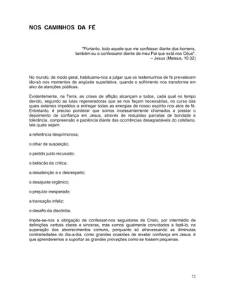 NOS CAMINHOS DA FÉ


                              "Portanto, todo aquele que me confessar diante dos homens,
                           também eu o confessarei diante de meu Pai que está nos Céus".
                                                                 – Jesus (Mateus, 10:32)



No mundo, de modo geral, habituamo-nos a julgar que os testemunhos de fé prevalecem
tão-só nos momentos de angústia superlativa, quando o sofrimento nos transforma em
alvo de atenções públicas.

Evidentemente, na Terra, as crises de aflição alcançam a todos, cada qual no tempo
devido, segundo as lutas regeneradoras que se nos façam necessárias, no curso das
quais estamos impelidos a entregar todas as energias de nosso espírito nos atos de fé.
Entretanto, é preciso ponderar que somos incessantemente chamados a prestar o
depoimento de confiança em Jesus, através de reduzidas parcelas de bondade e
tolerância, compreensão e paciência diante das ocorrências desagradáveis do cotidiano,
tais quais sejam:

a referência desprimorosa;

o olhar de suspeição;

o pedido justo recusado;

o beliscão da crítica;

a desatenção e o desrespeito;

o desajuste orgânico;

o prejuízo inesperado;

a transação infeliz;

o desafio da discórdia.

Impõe-se-nos a obrigação de confessar-nos seguidores de Cristo, por intermédio de
definições verbais claras e sinceras, mas somos igualmente convidados a fazê-lo, na
superação dos aborrecimentos comuns, porquanto só atravessando as diminutas
contrariedades do dia-a-dia, como grandes ocasiões de revelar confiança em Jesus, é
que aprenderemos a suportar as grandes provações como se fossem pequenas.




                                                                                     72
 