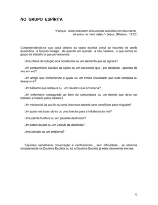 NO GRUPO ESPÍRITA

                          “Porque , onde estiverem dois ou três reunidos em meu nome ,
                                       ali estou no meio deles.”- Jesus. (Mateus , 18:20)



Compreendendo-se que cada obreiro da seara espírita cristã se incumbe de tarefa
específica , é forçoso indagar , de quando em quando , a nós mesmos , o que somos no
grupo de trabalho a que pertencemos:

   Uma chave de solução nos obstáculos ou um elemento que os agrava?

   Um companheiro assíduo às lições ou um assistente que , por desfastio , aparece de
vez em vez?

   Um amigo que compreende e ajuda ou um crítico inveterado que tudo complica ou
desaprova?

   Um bálsamo que restaura ou um cáustico que envenena?

    Um enfermeiro consagrado ao bem da comunidade ou um doente que deva ser
tolerado e tratado pelos demais?

   Um manancial de auxílio ou uma charneca deserta sem benefícios para ninguém?

   Um apoio nas boas obras ou uma brecha para a influência do mal?

   Uma planta frutífera ou um parasita destruidor?

   Um esteio da paz ou um veículo da discórdia?

   Uma benção ou um problema?



   Façamos semelhante observação e verificaremos , sem dificuldade , se estamos
simplesmente na Doutrina Espírita ou se a Doutrina Espírita já está claramente em nós.




                                                                                      73
 