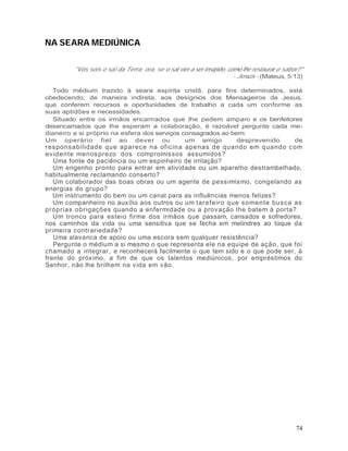 NA SEARA MEDIÚNICA

         "Vós sois o sal da Terra; ora, se o sal vier a ser insípido, como lhe restaurar o sabor?"
                                                                        - Jesus - (Mateus, 5:13)

  Todo médium trazido à seara espírita cristã, para fins determinados, está
obedecendo, de maneira indireta, aos desígnios dos Mensageiros de Jesus,
que conferem recursos e oportunidades de trabalho a cada um conforme as
suas aptidões e necessidades.
  Situado entre os irmãos encarnados que lhe pedem amparo e os benfeitores
desencarnados que lhe esperam a colaboração, é razoável pergunte cada me-
dianeiro a si próprio na esfera dos serviços consagrados ao bem:
Um operário fiel ao dever ou                  um amigo        desprevenido de
responsabilidade que aparece na oficina ape nas de quando em q uando com
ev idente menosprezo dos compromissos assumidos?
   Uma fonte de paciência ou um espinheiro de irritação?
   Um engenho pronto para entrar em atividade ou um aparelho destrambelhado,
habitualmente reclamando conserto?
   Um colaborador das boas obras ou um agente de pessimismo, congelando as
energias do grupo?
   Um instrumento do bem ou um canal para as influências menos felizes?
   Um companheiro no auxílio aos outros ou um tarefeiro que somente busca as
próprias obrigações quando a enfermidade ou a provação lhe batem à porta?
   Um tronco para esteio firme dos irmãos que passam, cansados e sofredores,
nos caminhos da vida ou uma sensitiva que se fecha em melindres ao toque da
primeira contrariedade?
   Uma alavanca de apoio ou uma escora sem qualquer resistência?
   Pergunte o médium a si mesmo o que representa ele na equipe de ação, que foi
chamado a integrar, e reconhecerá facilmente o que tem sido e o que pode ser, à
frente do próximo, a fim de que os talentos mediúnicos, por empréstimos do
Senhor, não lhe brilhem na vida em vão.




                                                                                               74
 