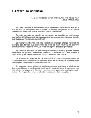 QUESTÕES DO COTIDIANO

                         "... E não nos deixeis cair em tentação, mas livrai-nos do mal..."
                                                                  - Jesus. (Mateus, 6:13).



     Se fomos injustamente desconsiderados por alguém não será mais razoável deixar
esse alguém com a revisão do gesto irrefletido, ao invés de formularmos exigências nas
quais viremos, talvez, unicamente a perder a própria tranqüilidade?

     Se fomos ofendidos por que não nos colocarmos, por suposição, no lugar daquele
que nos fere, a fim de enumerar as nossas vantagens e observar, com silencioso respeito,
os prejuízos que lhe dilapidam a existência?

     Se incompreendidos não será mais aconselhável empregar o tempo trabalhado na
execução dos deveres que esposamos, ao invés de fazer barulho para descerrar
prematuramente a visão dos outros, às vezes com agravo de nossos problemas?

      Se criticados, em razão de erros nos quais tenhamos incorrido, por que não nos
resignarmos às próprias deficiências retomando o caminho reto, sem reações e
provocações que somente dificultariam a nossa caminhada para a frente?

      Se abatidos na provação ou na enfermidade por que insurgir-nos contra as
circunstâncias temporariamente menos felizes a que nos encadeamos, desprezando as
oportunidades de elevação em nosso próprio favor.

      Em quaisquer lances difíceis do cotidiano adotemos serenidade e tolerância, as
duas forças básicas da paciência, porquanto se não prescindimos da fé raciocinada para
não cairmos na cegueira do fanatismo, precisamos da paciência, meditação e auto-
análise a fim de que não venhamos a tombar nos desvarios da inquietação.




                                                                                        75
 