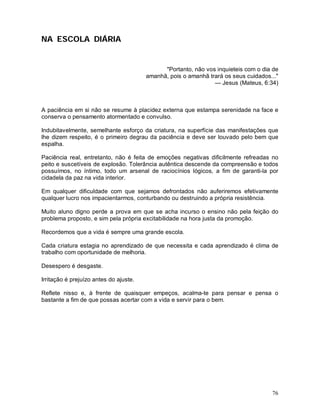 NA ESCOLA DIÁRIA


                                              "Portanto, não vos inquieteis com o dia de
                                        amanhã, pois o amanhã trará os seus cuidados..."
                                                                — Jesus (Mateus, 6:34)



A paciência em si não se resume à placidez externa que estampa serenidade na face e
conserva o pensamento atormentado e convulso.

Indubitavelmente, semelhante esforço da criatura, na superfície das manifestações que
lhe dizem respeito, é o primeiro degrau da paciência e deve ser louvado pelo bem que
espalha.

Paciência real, entretanto, não é feita de emoções negativas dificilmente refreadas no
peito e suscetíveis de explosão. Tolerância autêntica descende da compreensão e todos
possuímos, no íntimo, todo um arsenal de raciocínios lógicos, a fim de garanti-la por
cidadela da paz na vida interior.

Em qualquer dificuldade com que sejamos defrontados não auferiremos efetivamente
qualquer lucro nos impacientarmos, conturbando ou destruindo a própria resistência.

Muito aluno digno perde a prova em que se acha incurso o ensino não pela feição do
problema proposto, e sim pela própria excitabilidade na hora justa da promoção.

Recordemos que a vida é sempre uma grande escola.

Cada criatura estagia no aprendizado de que necessita e cada aprendizado é clima de
trabalho com oportunidade de melhoria.

Desespero é desgaste.

Irritação é prejuízo antes do ajuste.

Reflete nisso e, à frente de quaisquer empeços, acalma-te para pensar e pensa o
bastante a fim de que possas acertar com a vida e servir para o bem.




                                                                                     76
 
