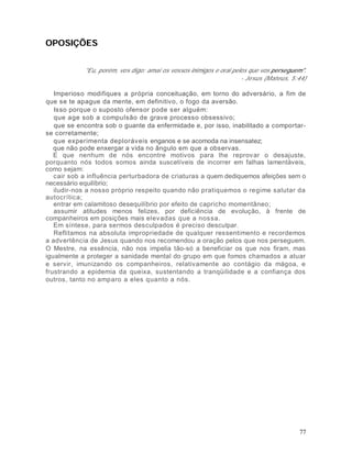 OPOSIÇÕES


            "Eu, porém, vos digo: amai os vossos inimigos e orai pelos que vos perseguem".
                                                                    - Jesus (Mateus, 5:44)

   Imperioso modifiques a própria conceituação, em torno do adversário, a fim de
que se te apague da mente, em definitivo, o fogo da aversão.
   Isso porque o suposto ofensor pode ser alguém:
   que age sob a compulsão de grave processo obsessivo;
   que se encontra sob o guante da enfermidade e, por isso, inabilitado a comportar-
se corretamente;
   que experimenta deploráveis enganos e se acomoda na insensatez;
   que não pode enxergar a vida no ângulo em que a observas.
   E que nenhum de nós encontre motivos para lhe reprovar o desajuste,
porquanto nós todos somos ainda suscetíveis de incorrer em falhas lamentáveis,
como sejam:
   cair sob a influência perturbadora de criaturas a quem dediquemos afeições sem o
necessário equilíbrio;
   iludir-nos a nosso próprio respeito quando não pratiquemos o regime salutar da
autocrítica;
   entrar em calamitoso desequilíbrio por efeito de capricho momentâneo;
   assumir atitudes menos felizes, por deficiência de evolução, à frente de
companheiros em posições mais elevadas que a nossa.
   Em síntese, para sermos desculpados é preciso desculpar.
   Reflitamos na absoluta impropriedade de qualquer ressentimento e recordemos
a advertência de Jesus quando nos recomendou a oração pelos que nos perseguem.
O Mestre, na essência, não nos impelia tão-só a beneficiar os que nos firam, mas
igualmente a proteger a sanidade mental do grupo em que fomos chamados a atuar
e servir, imunizando os companheiros, relativamente ao contágio da mágoa, e
frustrando a epidemia da queixa, sustentando a tranqüilidade e a confiança dos
outros, tanto no amparo a eles quanto a nós.




                                                                                       77
 