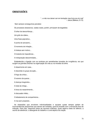 OBSESSÕES

                                     “...e não nos deixei cair em tentação mas livra-nos do mal”
                                                                         – Jesus (Mateus, 6:13).

   Nem sempre conseguimos perceber.

  Os processos obsessivos, vastas vezes, porém, principiam de bagatelas:

  O olhar de desconfiança...

  Um grito de cólera...

  Uma frase pejorativa...

  A ponta de sarcasmo...

  O momento de irritação...

  A tristeza sem motivo...

  O instante de impaciência...

  A indisposição descontrolada...

  Estabelecida a ligação com as sombras por semelhantes tomadas de invigilância, eis que
surgem as grandes brechas na organização da vida ou na moradia da alma:

  A desarmonia em casa...

  A discórdia no grupo da ação...

  O fogo da crítica...

  O veneno da queixa...

  A doença imaginária...

  A rede da intriga...

  A treva do ressentimento...

  A discussão infeliz...

  O afastamento de companheiros...

  A rixa sem propósito...

   As obsessões que envolvem individualidades e equipes quase sempre partem de
inconveniências pequeninas que devem ser evitadas, qual se procede com o minúsculo foco de
infecção. Para isso, dispomos todos de recursos infalíveis, quais sejam:a dieta do silêncio, a
vacina da tolerância, o detergente do trabalho e o anti-séptico da oração.




                                                                                             78
 
