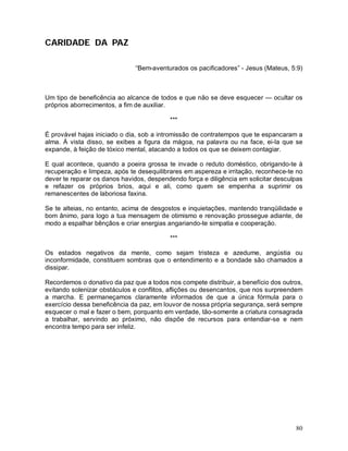 CARIDADE DA PAZ

                              “Bem-aventurados os pacificadores” - Jesus (Mateus, 5:9)



Um tipo de beneficência ao alcance de todos e que não se deve esquecer — ocultar os
próprios aborrecimentos, a fim de auxiliar.

                                          ***

É provável hajas iniciado o dia, sob a intromissão de contratempos que te espancaram a
alma. À vista disso, se exibes a figura da mágoa, na palavra ou na face, ei-la que se
expande, à feição de tóxico mental, atacando a todos os que se deixem contagiar.

E qual acontece, quando a poeira grossa te invade o reduto doméstico, obrigando-te à
recuperação e limpeza, após te desequilibrares em aspereza e irritação, reconhece-te no
dever te reparar os danos havidos, despendendo força e diligência em solicitar desculpas
e refazer os próprios brios, aqui e ali, como quem se empenha a suprimir os
remanescentes de laboriosa faxina.

Se te alteias, no entanto, acima de desgostos e inquietações, mantendo tranqüilidade e
bom ânimo, para logo a tua mensagem de otimismo e renovação prossegue adiante, de
modo a espalhar bênçãos e criar energias angariando-te simpatia e cooperação.

                                          ***

Os estados negativos da mente, como sejam tristeza e azedume, angústia ou
inconformidade, constituem sombras que o entendimento e a bondade são chamados a
dissipar.

Recordemos o donativo da paz que a todos nos compete distribuir, a benefício dos outros,
evitando solenizar obstáculos e conflitos, aflições ou desencantos, que nos surpreendem
a marcha. E permaneçamos claramente informados de que a única fórmula para o
exercício dessa beneficência da paz, em louvor de nossa própria segurança, será sempre
esquecer o mal e fazer o bem, porquanto em verdade, tão-somente a criatura consagrada
a trabalhar, servindo ao próximo, não dispõe de recursos para entendiar-se e nem
encontra tempo para ser infeliz.




                                                                                     80
 