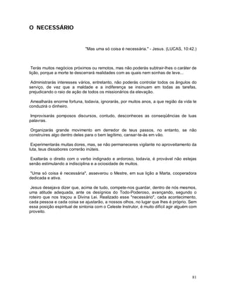 O NECESSÁRIO


                              "Mas uma só coisa é necessária." - Jesus. (LUCAS, 10:42.)



 Terás muitos negócios próximos ou remotos, mas não poderás subtrair-lhes o caráter de
lição, porque a morte te descerrará realidades com as quais nem sonhas de leve...

 Administrarás interesses vários, entretanto, não poderás controlar todos os ângulos do
serviço, de vez que a maldade e a indiferença se insinuam em todas as tarefas,
prejudicando o raio de ação de todos os missionários da elevação.

 Amealharás enorme fortuna, todavia, ignorarás, por muitos anos, a que região da vida te
conduzirá o dinheiro.

 Improvisarás pomposos discursos, contudo, desconheces as conseqüências de tuas
palavras.

 Organizarás grande movimento em derredor de teus passos, no entanto, se não
construíres algo dentro deles para o bem legítimo, cansar-te-ás em vão.

 Experimentarás muitas dores, mas, se não permaneceres vigilante no aproveitamento da
luta, teus dissabores correrão inúteis.

 Exaltarás o direito com o verbo indignado e ardoroso, todavia, é provável não estejas
senão estimulando a indisciplina e a ociosidade de muitos.

 "Uma só coisa é necessária", asseverou o Mestre, em sua lição a Marta, cooperadora
dedicada e ativa.

 Jesus desejava dizer que, acima de tudo, compete-nos guardar, dentro de nós mesmos,
uma atitude adequada, ante os desígnios do Todo-Poderoso, avançando, segundo o
roteiro que nos traçou a Divina Lei. Realizado esse "necessário", cada acontecimento,
cada pessoa e cada coisa se ajustarão, a nossos olhos, no lugar que lhes é próprio. Sem
essa posição espiritual de sintonia com o Celeste Instrutor, é muito difícil agir alguém com
proveito.




                                                                                         81
 