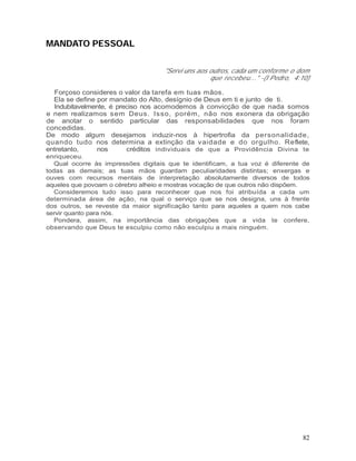 MANDATO PESSOAL


                                    "Servi uns aos outros, cada um conforme o dom
                                                   que recebeu..." -(I Pedro, 4:10)

  Forçoso consideres o valor da tarefa em tuas mãos.
  Ela se define por mandato do Alto, desígnio de Deus em ti e junto de ti.
  Indubitavelmente, é preciso nos acomodemos à convicção de que nada somos
e nem realizamos sem Deus. Isso, porém, não nos exonera da obrigação
de anotar o sentido particular das responsabilidades que nos foram
concedidas.
De modo algum desejamos induzir-nos à hipertrofia da personalidade,
quando tudo nos determina a extinção da vaidade e do orgulho. Reflete,
entretanto,     nos      créditos individuais de que a Providência Divina te
enriqueceu.
   Qual ocorre às impressões digitais que te identificam, a tua voz é diferente de
todas as demais; as tuas mãos guardam peculiaridades distintas; enxergas e
ouves com recursos mentais de interpretação absolutamente diversos de todos
aqueles que povoam o cérebro alheio e mostras vocação de que outros não dispõem.
   Consideremos tudo isso para reconhecer que nos foi atribuída a cada um
determinada área de ação, na qual o serviço que se nos designa, uns à frente
dos outros, se reveste da maior significação tanto para aqueles a quem nos cabe
servir quanto para nós.
   Pondera, assim, na importância das obrigações que a vida te confere,
observando que Deus te esculpiu como não esculpiu a mais ninguém.




                                                                                82
 