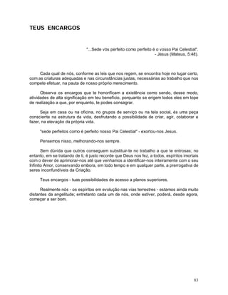 TEUS ENCARGOS


                               "...Sede vós perfeito como perfeito é o vosso Pai Celestial".
                                                                    - Jesus (Mateus, 5:48).



     Cada qual de nós, conforme as leis que nos regem, se encontra hoje no lugar certo,
com as criaturas adequadas e nas circunstâncias justas, necessárias ao trabalho que nos
compete efetuar, na pauta de nosso próprio merecimento.

      Observa os encargos que te honorificam a existência como sendo, desse modo,
atividades de alta significação em teu benefício, porquanto se erigem todos eles em tope
de realização a que, por enquanto, te podes consagrar.

      Seja em casa ou na oficina, no grupos de serviço ou na tela social, és uma peça
consciente na estrutura da vida, desfrutando a possibilidade de criar, agir, colaborar e
fazer, na elevação da própria vida.

     "sede perfeitos como é perfeito nosso Pai Celestial" - exortou-nos Jesus.

     Pensemos nisso, melhorando-nos sempre.

       Sem dúvida que outros conseguem substituir-te no trabalho a que te entrosas; no
entanto, em se tratando de ti, é justo recorde que Deus nos fez, a todos, espíritos imortais
com o dever de aprimorar-nos até que venhamos a identificar-nos inteiramente com o seu
Infinito Amor, conservando embora, em todo tempo e em qualquer parte, a prerrogativa de
seres inconfundíveis da Criação.

     Teus encargos - tuas possibilidades de acesso a planos superiores.

      Realmente nós - os espíritos em evolução nas vias terrestres - estamos ainda muito
distantes da angelitude; entretanto cada um de nós, onde estiver, poderá, desde agora,
começar a ser bom.




                                                                                         83
 