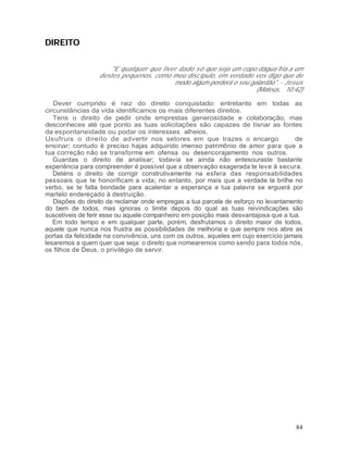 DIREITO

                      "E qualquer que tiver dado só que seja um copo dágua fria a um
                  destes pequenos, como meu discípulo, em verdade vos digo que de
                                          modo algum perderá o seu galardão". - Jesus
                                                                     (Mateus, 10:42)

   Dever cumprido é raiz do direito conquistado: entretanto em todas as
circunstâncias da vida identificamos os mais diferentes direitos.
   Tens o direito de pedir onde emprestas generosidade e colaboração, mas
desconheces até que ponto as tuas solicitações são capazes de tisnar as fontes
da espontaneidade ou podar os interesses alheios.
Usufruis o direito de advertir nos setores em que trazes o encargo                   de
ensinar; contudo é preciso hajas adquirido imenso patrimônio de amor para que a
tua correção não se transforme em ofensa ou desencorajamento nos outros.
   Guardas o direito de analisar; todavia se ainda não entesouraste bastante
experiência para compreender é possível que a observação exagerada te leve à secura.
   Deténs o direito de corrigir construtivamente na esfera das responsabilidades
pessoais que te honorificam a vida; no entanto, por mais que a verdade te brilhe no
verbo, se te falta bondade para acalentar a esperança a tua palavra se erguerá por
martelo endereçado à destruição.
   Dispões do direito de reclamar onde empregas a tua parcela de esforço no levantamento
do bem de todos, mas ignoras o limite depois do qual as tuas reivindicações são
suscetíveis de ferir esse ou aquele companheiro em posição mais desvantajosa que a tua.
   Em todo tempo e em qualquer parte, porém, desfrutamos o direito maior de todos,
aquele que nunca nos frustra as possibilidades de melhoria e que sempre nos abre as
portas da felicidade na convivência, uns com os outros, aqueles em cujo exercício jamais
lesaremos a quem quer que seja: o direito que nomearemos como sendo para todos nós,
os filhos de Deus, o privilégio de servir.




                                                                                     84
 