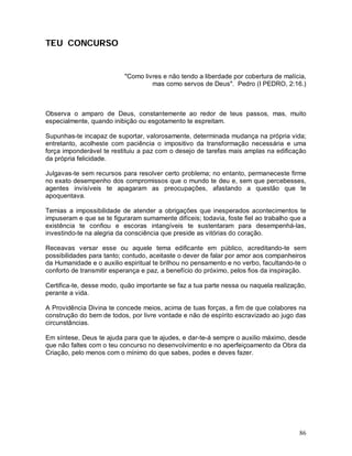 TEU CONCURSO


                           "Como livres e não tendo a liberdade por cobertura de malícia,
                                    mas como servos de Deus". Pedro (I PEDRO, 2:16.)



Observa o amparo de Deus, constantemente ao redor de teus passos, mas, muito
especialmente, quando inibição ou esgotamento te espreitam.

Supunhas-te incapaz de suportar, valorosamente, determinada mudança na própria vida;
entretanto, acolheste com paciência o impositivo da transformação necessária e uma
força imponderável te restituiu a paz com o desejo de tarefas mais amplas na edificação
da própria felicidade.

Julgavas-te sem recursos para resolver certo problema; no entanto, permaneceste firme
no exato desempenho dos compromissos que o mundo te deu e, sem que percebesses,
agentes invisíveis te apagaram as preocupações, afastando a questão que te
apoquentava.

Temias a impossibilidade de atender a obrigações que inesperados acontecimentos te
impuseram e que se te figuraram sumamente difíceis; todavia, foste fiel ao trabalho que a
existência te confiou e escoras intangíveis te sustentaram para desempenhá-las,
investindo-te na alegria da consciência que preside as vitórias do coração.

Receavas versar esse ou aquele tema edificante em público, acreditando-te sem
possibilidades para tanto; contudo, aceitaste o dever de falar por amor aos companheiros
da Humanidade e o auxilio espiritual te brilhou no pensamento e no verbo, facultando-te o
conforto de transmitir esperança e paz, a benefício do próximo, pelos fios da inspiração.

Certifica-te, desse modo, quão importante se faz a tua parte nessa ou naquela realização,
perante a vida.

A Providência Divina te concede meios, acima de tuas forças, a fim de que colabores na
construção do bem de todos, por livre vontade e não de espírito escravizado ao jugo das
circunstâncias.

Em síntese, Deus te ajuda para que te ajudes, e dar-te-á sempre o auxilio máximo, desde
que não faltes com o teu concurso no desenvolvimento e no aperfeiçoamento da Obra da
Criação, pelo menos com o mínimo do que sabes, podes e deves fazer.




                                                                                      86
 