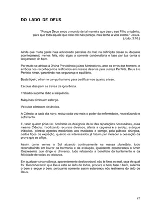 DO LADO DE DEUS

              "Porque Deus amou o mundo de tal maneira que deu o seu Filho unigênito,
         para que todo aquele que nele crê não pereça, mas tenha a vida eterna." Jesus.
                                                                          (João, 3:16.)



Ainda que muita gente haja adicionado parcelas do mal, na definição desse ou daquele
acontecimento menos feliz, não sigas a corrente condenatória e fase por tua conta o
lançamento do bem.

Por muito se atribua à Divina Providência juízos fulminativos, ante os erros dos homens, e
embora nos reconheçamos retificados em nossos desvios pela Justiça Perfeita, Deus é o
Perfeito Amor, garantindo-nos segurança e equilíbrio.

Basta ligeiro olhar no campo humano para certificar-nos quanto a isso.

Escolas dissipam as trevas da ignorância.

Trabalho suprime tédio e insipiência.

Máquinas diminuem esforço.

Veículos eliminam distâncias.

A Ciência, a cada dia novo, reduz cada vez mais o poder da enfermidade, neutralizando o
sofrimento.

E, tanto quanto possível, conforme os desígnios da lei das reparações necessárias, essa
mesma Ciência, mobilizando recursos diversos, afasta a cegueira e a surdez, extingue
inibições, oferece agentes mecânicos aos mutilados e corrige, pela plástica cirúrgica,
certos tipos de expiação, quando os interessados já fazem por merecer a cessação da
prova que os aflige.

Assim como vemos o Sol atuando continuamente na massa planetária, tudo
reconstituindo em louvor da harmonia e da evolução, igualmente encontramos o Amor
Onipresente que dirige o Universo, tudo refazendo a benefício do burilamento e da
felicidade de todas as criaturas.

Em qualquer circunstância, aparentemente desfavorável, não te fixes no mal, seja ele qual
for. Reconhecendo que Deus está ao lado de todos, procura o bem, faze o bem, salienta
o bem e segue o bem, porquanto somente assim estaremos nós realmente do lado de
Deus.




                                                                                       87
 