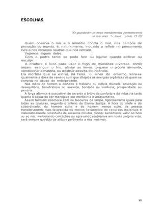 ESCOLHAS


                                   "Se guardardes os meus mandamentos, permanecereis
                                                 no meu amor..." - Jesus (João, 15:10)

   Quem observa o mal e o remédio contra o mal, nos campos de
provação do mundo, é, naturalmente, induzido a refletir no pensamento
livre e nos recursos neutros que nos cercam.
   Vejamos alguns deles.
   Com a pedra tanto se pode ferir ou injuriar quanto edificar ou
esculpir.
   A criatura é livre para usar o fogo de maneiras diversas, como
sejam: extinguir o frio, afastar as trevas, preparar o próprio alimento,
condicionar a matéria, ou destruir através do incêndio.
Da morfina que se extrai, na Terra, o alívio do enfermo, retira-se
igualmente a dose de veneno sutil que dilapida as energias orgânicas de quem se
compraz no abuso do entorpecente.
   Nas mãos do homem o dinheiro é trabalho ou inércia dourada, educação ou
desequilíbrio, beneficência ou sovinice, bondade ou violência, prosperidade ou
penúria.
   A força atômica é suscetível de garantir o brilho do conforto e da indústria tanto
quanto é capaz de ser manejada por morticínio e arrasamento.
   Assim também acontece com os tesouros do tempo, rigorosamente iguais para
todas as criaturas, segundo o critério da Eterna Justiça. A hora do chefe e do
subordinado, do homem culto e do homem menos culto, da pessoa
transitoriamente mais favorec ida ou menos fav orecida de recursos materiais é
matematicamente constituída de sessenta minutos. Somar semelhante valor ao bem
ou ao mal, melhorando condições ou agravando problemas em nossa própria vida,
será sempre questão de atitude pertinente a nós mesmos.




                                                                                   88
 