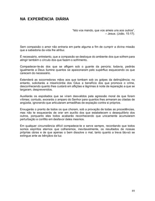 NA EXPERIÊNCIA DIÁRIA

                                       “Isto vos mando, que vos ameis uns aos outros”.
                                                                – Jesus. (João, 15:17).



Sem compaixão o amor não entraria em parte alguma a fim de cumprir a divina missão
que a sabedoria da vida lhe atribui.

É necessário, entretanto, que a compaixão se desloque do ambiente dos que sofrem para
atingir também o círculo dos que fazem o sofrimento.

Compadecer-te-ás dos que se afligem sob o guante da penúria; todavia, pedirás
igualmente a Deus ilumine quantos se apaixonaram pelo supérfluo esquecendo os que
carecem do necessário.

Estenderá as socorredoras mãos aos que tombam sob os golpes da delinqüência; no
entanto, solicitarás a misericórdia dos Céus a benefício dos que promove o crime,
desconhecendo quanto lhes custará em aflições e lágrimas à noite de reparação a que se
largaram, desprevenidos.

Auxiliarás os espoliados que se viram desvalidos pela agressão moral de que foram
vítimas; contudo, exorarás o amparo do Senhor para quantos lhes armaram as ciladas de
angústia, ignorando que articularam armadilhas de expiação contra si próprios.

Enxugarás o pranto de todos os que choram, sob a provação de todas as procedências,
mas não te esquecerás de orar em auxílio dos que estabelecem o desequilíbrio dos
outros, porquanto eles todos acabarão reconhecendo que unicamente acumularam
perturbação e conflito em desfavor deles mesmos.

Em qualquer circunstância difícil compadece-te e serve sempre, recordando que todos
somos espíritos eternos que colheremos, inevitavelmente, os resultados de nossas
próprias obras e de que apenas o bem dissolve o mal, tanto quanto a treva tão-só se
extingue ante as bênçãos da luz.




                                                                                    89
 