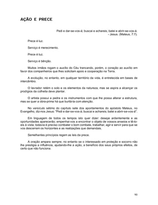 AÇÃO E PRECE

                            Pedi e dar-se-vos-á; buscai e achareis; batei e abrir-se-vos-á.
                                                                   - Jesus. (Mateus, 7:7).

     Prece é luz.

     Serviço é merecimento.

     Prece é luz.

     Serviço é bênção.

      Muitos irmãos rogam o auxílio do Céu trancando, porém, o coração ao auxílio em
favor dos companheiros que lhes solicitam apoio e cooperação na Terra.

      A evolução, no entanto, em qualquer território da vida, é entretecida em bases de
intercâmbio.

     O lavrador retém o solo e os elementos da natureza, mas se aspira a alcançar os
prodígios da colheita deve plantar.

     O artista possui a pedra e os instrumentos com que lhe possa alterar a estrutura,
mas se quer a obra-prima há que burilá-la com atenção.

    No versículo sétimo do capítulo sete dos apontamentos do apóstolo Mateus, no
Evangelho, diz-nos Jesus: "Pedi e dar-se-vos-á; buscai e achareis; batei e abrir-se-vos-á".

      Em linguagem de todos os tempos isto quer dizer: desejai ardentemente e as
oportunidades aparecerão; empenhai-vos a encontrar o objeto de vossos anseios e tê-lo-
eis à vista; todavia é preciso combater o bom combate, trabalhar, agir e servir para que se
vos descerrem os horizontes e as realizações que demandais.

     Semelhantes princípios regem as leis da prece.

      A oração ampara sempre; no entanto se o interessado em proteção e socorro não
lhe prestigia a influência, ajudando-lhe a ação, a benefício dos seus próprios efeitos, de
certo que não funciona.




                                                                                        90
 
