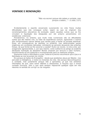 VONTADE E RENOVAÇÃO


                               "Não vos escrevi porque não sabeis a verdade, mas
                                               porque a sabeis..." - (I João, 2:21)



   Evidentemente o espírito encarnado surpreende na vida física muitas
dificuldades que não consegue evitar, sejam as que se originam dos
constrangimentos educativos da evolução, sejam aquelas outras que se lhe
vinculam à liquidação dos desajustes por ele próprio perpetrados em
existências anteriores.
   Ponderemos, no entanto, que muito mais numerosas são as dificuldades
outras que ele mesmo cria, no trato da experiência comum, agravando o acervo
dos compromissos menos felizes que carreia para a frente na jornada espiritual.
Esse, em consequência de deslizes no pretérito, traz determinadas peças
orgânicas em condições delicadas; entretanto se persiste abusando das próprias
forças, de que forma se lhe socorrer a saúde? Outro se revela, no dia-a-dia, por
exagerada agressividade, e, por isso mesmo, como subtraí-lo ao perigo se acalenta
declarada inclinação ao desastre? Muitos anseiam por ternura e calor humano,
transformando-se em azedume e incompreensão para os melhores amigos...
   Queremos todos a felicidade e a paz; todavia é preciso reconhecer que a paz e a
felicidade se nos levantam do íntimo.
   Eis porque as lições do Evangelho - desde que aceitemos Jesus por Mestre - nos
percutem a inteligência, a todos os instantes da vida, não porque desconheçamos
a verdade, mas justamente porque não a ignoramos, já que nos achamos
informados de que, para sanar débitos e desacertos, é forçoso que a nossa
vontade funcione, sem o que será sempre impossível qualquer ação em nós
mesmos no sentido de corrigir ou de resgatar.




                                                                                91
 