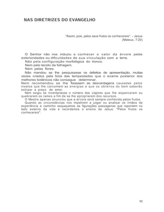 NAS DIRETRIZES DO EVANGELHO


                                 "Assim, pois, pelos seus frutos os conhecereis". - Jesus
                                                                          (Mateus, 7:20)



   O Senhor não nos induziu a conhecer o valor da árvore pelas
exterioridades ou dificuldades de sua vinculação com a terra.
   Não pela configuração morfológica do tronco.
   Nem pelo tecido da folhagem.
   Nem pelas flores.
   Não mandou se lhe pesquisasse os defeitos de apresentação, muitas
vezes criados pela fúria das tempestades que o exame posterior dos
melhores botânicos não consegue determinar.
Nem recomendou se lhe fixassem as desvantagens c ausadas pelos
insetos que lhe carcomem as e n e r g ia s e q u e o s o b re ir o s d o b e m s a b e rã o
extirpar a preço de amor.
   Nem exigiu se inventariasse o número dos viajores que lhe espancaram ou
quebraram os ramos a fim de se lhe apropriarem dos recursos.
   O Mestre apenas anunciou que a árvore será sempre conhecida pelos frutos.
   Quando as circunstâncias nos impelirem a julgar ou analisar os irmãos de
experiência e caminho esqueçamos as figurações passageiras que repontem no
lado externo da vida e recordemos o ensino de Jesus: "Pelos frutos os
conhecereis".




                                                                                        92
 
