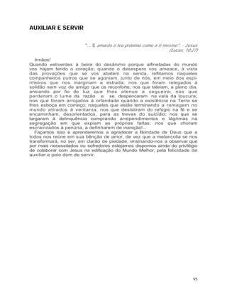 AUXILIAR E SERVIR


                        "... E amarás o teu próximo como a ti mesmo". - Jesus
                                                                (Lucas, 10:27)

   Irmãos!
Quando estiverdes à beira do desânimo porque alfinetadas do mundo
vos hajam ferido o coração; quando o desespero vos ameace, à vista
das provações que se vos abatem na senda, reflitamos naqueles
companheiros outros que se agoniam, junto de nós, em meio dos espi-
nheiros que nos marginam a estrada; nos que foram relegados à
solidão sem voz de amigo que os reconforte; nos que tateiam, a pleno dia,
ansiando por fio de luz que lhes atenue a cegueira; nos que
perderam o lume da razão e se despencaram na vala da loucura;
nos que foram arrojados à orfandade quando a existência na Terra se
lhes esboça em começo; naqueles que estão terminando a romagem no
mundo atirados à ventania; nos que desistiram do refúgio na fé e se
encaminham, desorientados, para as trevas do suicídio; nos que se
largaram à delinquência comprando arrependimentos e lágrimas na
segregação em que expiam as próprias faltas; nos que choram
escravizados à penúria, a definharem de inanição!...
   Façamos isso e aprenderemos a agradecer a Bondade de Deus que a
todos nos reúne em sua bênção de amor, de vez que a melancolia se nos
transformará, no ser, em clarão de piedade, ensinando-nos a observar que
por mais necessitados ou sofredores estejamos dispomos ainda do privilégio
de colaborar com Jesus na edificação do Mundo Melhor, pela felicidade de
auxiliar e pelo dom de servir.




                                                                            95
 