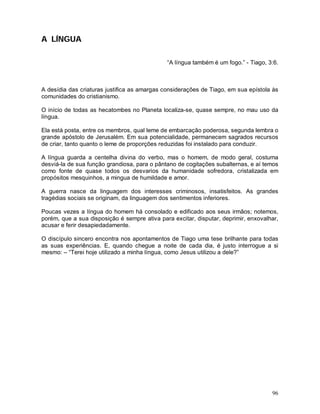 A LÍNGUA

                                              “A língua também é um fogo.” - Tiago, 3:6.



A desídia das criaturas justifica as amargas considerações de Tiago, em sua epístola às
comunidades do cristianismo.

O início de todas as hecatombes no Planeta localiza-se, quase sempre, no mau uso da
língua.

Ela está posta, entre os membros, qual leme de embarcação poderosa, segunda lembra o
grande apóstolo de Jerusalém. Em sua potencialidade, permanecem sagrados recursos
de criar, tanto quanto o leme de proporções reduzidas foi instalado para conduzir.

A língua guarda a centelha divina do verbo, mas o homem, de modo geral, costuma
desviá-la de sua função grandiosa, para o pântano de cogitações subalternas, e aí temos
como fonte de quase todos os desvarios da humanidade sofredora, cristalizada em
propósitos mesquinhos, a mingua de humildade e amor.

A guerra nasce da linguagem dos interesses criminosos, insatisfeitos. As grandes
tragédias sociais se originam, da linguagem dos sentimentos inferiores.

Poucas vezes a língua do homem há consolado e edificado aos seus irmãos; notemos,
porém, que a sua disposição é sempre ativa para excitar, disputar, deprimir, enxovalhar,
acusar e ferir desapiedadamente.

O discípulo sincero encontra nos apontamentos de Tiago uma tese brilhante para todas
as suas experiências. E, quando chegue a noite de cada dia, é justo interrogue a si
mesmo: – “Terei hoje utilizado a minha língua, como Jesus utilizou a dele?”




                                                                                     96
 
