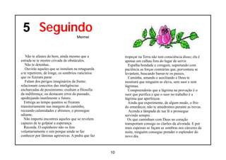 5 Seguindo
                                    Meimei




   Não te afastes do bem, ainda mesmo que a             tropeçar na Terra não tem consciência disso; ela é
estrada se te mostre crivada de obstáculos.             apenas um calhau fora do lugar de servir.
   Não te detenhas.                                       Espalha bondade e coragem, suportando com
   Ouvirás aqueles que se instalam na retaguarda        paciência as forças contrárias que, porventura se
a te repetirem, de longe, os sombrios vaticínios        levantem, buscando barrar-te os passos.
que os fizeram parar.                                     Caminha, amando e auxiliando e Deus te
   Falam dos perigos imaginários da frente;             mostrará que ninguém se eleva, sem suor e sem
relacionam conceitos das inteligências                  lágrimas.
encharcadas de pessimismo; exaltam a filosofia            Compreenderás que a lágrima na provação é o
da indiferença; ou destacam erros do passado,           suor que purifica e que o suor no trabalho é a
apedrejando inutilmente o futuro.                       lágrima que aperfeiçoa.
  Entrega ao tempo quantos se fixaram                     Ainda que experimente, de algum modo, o frio
transitoriamente nas margens do caminho,                do entardecer, não te amedrontes perante as trevas.
receando calamidades e abismos, e prossegue                Acenda a lâmpada de tua fé e prossegue
adiante.                                                servindo sempre.
  Não importa encontres aqueles que se revelem            Os que caminham com Deus no coração
capazes de te golpear a esperança.                      transportam consigo os clarões da alvorada. E por
  Recorda. O espinheiro não os fere                     mais espessas se façam as sombras nos cárceres da
voluntariamente e sim porque ainda se faz               noite, ninguém consegue prender o esplendor do
conhecer por lâminas agressivas. A pedra que faz        novo dia.



                                                   10
 
