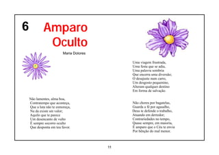6            Amparo
              Oculto
                          Maria Dolores

                                               Uma viagem frustrada,
                                               Uma festa que se adia,
                                               Uma palavra sombria
                                               Que encerra uma diversão;
                                               O desajuste num carro,
                                               Um desgosto pequenino,
                                               Alteram qualquer destino
                                               Em forma de salvação.

    Não lamentes, alma boa,
    Contratempo que aconteça,                  Não chores por bagatelas,
    Que a luta não te esmoreça,                Guarda a fé por agasalho,
    Na da existe sm valor;                     Deus te defende o trabalho,
    Aquilo que te parece                       Atuando em derredor;
    Um desencanto de vulto                     Contrariedades no tempo,
    É sempre socorro oculto                    Quase sempre, em maioria,
    Que desponta em teu favor.                 É amparo que o Céu te envia
                                               Por bênção do mal menor.



                                          11
 