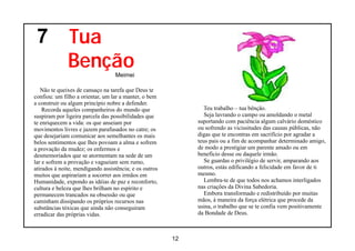 7            Tua
              Benção              Meimei

   Não te queixes de cansaço na tarefa que Deus te
confiou: um filho a orientar, um lar a manter, o bem
a construir ou algum princípio nobre a defender.
    Recorda aqueles companheiros do mundo que                   Teu trabalho – tua bênção.
suspiram por ligeira parcela das possibilidades que             Seja lavrando o campo ou amoldando o metal
te enriquecem a vida: os que anseiam por                     suportando com paciência algum calvário doméstico
movimentos livres e jazem parafusados no catre; os           ou sofrendo as vicissitudes das causas públicas, não
que desejariam comunicar aos semelhantes os mais             digas que te encontras em sacrifício por agradar a
belos sentimentos que lhes povoam a alma e sofrem            teus pais ou a fim de acompanhar determinado amigo,
a provação da mudez; os enfermos e                           de modo a prestigiar um parente amado ou em
desmemoriados que se atormentam na sede de um                benefício desse ou daquele irmão.
lar e sofrem a provação e vagueiam sem rumo,                    Se guardas o privilégio de servir, amparando aos
atirados à noite, mendigando assistência; e os outros        outros, estás edificando a felicidade em favor de ti
muitos que aspirariam a socorrer aos irmãos em               mesmo.
Humanidade, expondo as idéias de paz e reconforto,              Lembra-te de que todos nos achamos interligados
cultura e beleza que lhes brilham no espírito e              nas criações da Divina Sabedoria.
permanecem trancados na obsessão ou que                         Embora transformado e redistribuído por muitas
caminham dissipando os próprios recursos nas                 mãos, à maneira da força elétrica que procede da
substâncias tóxicas que ainda não conseguiram                usina, o trabalho que se te confia vem positivamente
erradicar das próprias vidas.                                da Bondade de Deus.



                                                        12
 