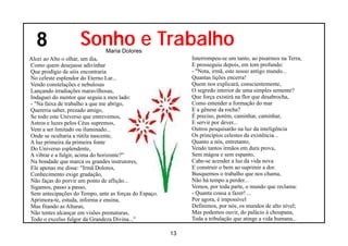 8                 Sonho e Trabalho
                               Maria Dolores
Alcei ao Alto o olhar, um dia,                              Interrompeu-se um tanto, ao pisarmos na Terra,
Como quem desejasse adivinhar                               E prosseguiu depois, em tom profundo:
Que prodígio de sóis encontraria                            - "Nota, irmã, este nosso antigo mundo...
No celeste esplendor do Eterno Lar...                       Quantas lições encerra!
Vendo constelações e nebulosas                              Quem nos explicará, conscientemente,
Lançando irradiações maravilhosas,                          O segredo interior de uma simples semente?
Indaguei do mentor que seguia a meu lado:                   Que força existirá na flor que desabrocha,
- "Na faixa de trabalho a que me abrigo,                    Como entender a formação do mar
Quereria saber, prezado amigo,                              E a gênese da rocha?
Se todo este Universo que entrevemos,                       É preciso, porém, caminhar, caminhar,
Astros e luzes pelos Céus supremos,                         E servir por dever...
Vem a ser limitado ou iluminado...                          Outros pesquisarão na luz da inteligência
Onde se ocultaria a rútila nascente,                        Os princípios celestes da existência...
A luz primeira da primeira fonte                            Quanto a nós, entretanto,
Do Universo esplendente,                                    Vendo tantos irmãos em dura prova,
A vibrar e a fulgir, acima do horizonte?"                   Sem mágoa e sem espanto,
Na bondade que marca os grandes instrutores,                Cabe-se acender a luz da vida nova
Ele apenas me disse: "Irmã Dolores,                         E construir o bem ao suprimir a dor.
Conhecimento exige gradação,                                Busquemos o trabalho que nos chama,
Não faças do porvir um ponto de aflição...                  Não há tempo a perder...
Sigamos, passo a passo,                                     Vemos, por toda parte, o mundo que reclama:
Sem antecipações do Tempo, ante as forças do Espaço.        - Quanta cousa a fazer! ...
Aprimora-te, estuda, informa e ensina,                      Por agora, é impossível
Mas fitando as Alturas,                                     Definimos, por nós, os mundos de alto nível;
Não tentes alcançar em visões prematuras,                   Mas podemos ouvir, do palácio à choupana,
Todo o excelso fulgor da Grandeza Divina..."                Toda a tribulação que atinge a vida humana...

                                                       13
 