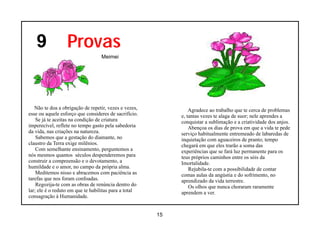 9              Provas
                                  Meimei




   Não te doa a obrigação de repetir, vezes e vezes,            Agradece ao trabalho que te cerca de problemas
esse ou aquele esforço que consideres de sacrifício.        e, tantas vezes te alaga de suor; nele aprendes a
    Se já te aceitas na condição de criatura                conquistar a sublimação e a criatividade dos anjos.
imperecível, reflete no tempo gasto pela sabedoria              Abençoa os dias de prova em que a vida te pede
da vida, nas criações na natureza.                          serviço habitualmente entremeado de labaredas de
    Sabemos que a gestação do diamante, no                  inquietação com aguaceiros de pranto; tempo
claustro da Terra exige milênios.                           chegará em que eles trarão a soma das
    Com semelhante ensinamento, perguntemos a               experiências que se fará luz permanente para os
nós mesmos quantos séculos despenderemos para               teus próprios caminhos entre os sóis da
construir a compreensão e o devotamento, a                  Imortalidade.
humildade e o amor, no campo da própria alma.                   Rejubila-te com a possibilidade de contar
    Meditemos nisso e abracemos com paciência as            comas aulas da angústia e do sofrimento, no
tarefas que nos foram confoadas.                            aprendizado da vida terrestre.
    Regozija-te com as obras de renúncia dentro do              Os olhos que nunca choraram raramente
lar; ele é o reduto em que te habilitas para a total        aprendem a ver.
consagração à Humanidade.


                                                       15
 