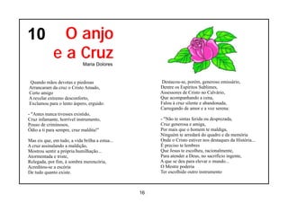 10             O anjo
             e a Cruz        Maria Dolores


Quando mãos devotas e piedosas                        Destacou-se, porém, generoso emissário,
Arrancaram da cruz o Cristo Amado,                    Dentre os Espíritos Sublimes,
Certo amigo                                           Assessores de Cristo no Calvário,
A revelar extremo desconforto,                        Que acompanhando a cena,
Exclamou para o lento áspero, erguido:                Falou à cruz silente e abandonada,
                                                      Carregando de amor e a voz serena:
- "Antes nunca tivesses existido,
Cruz infamante, horrível instrumento,                 - "Não te sintas ferida ou desprezada,
Pouso de criminosos,                                  Cruz generosa e amiga,
Ódio a ti para sempre, cruz maldita!"                 Por mais que o homem te maldiga,
                                                      Ninguém te arredará do quadro e da memória
Mas eis que, em tudo, a vida brilha a estua...        Onde o Cristo estiver nos destaques da História...
A cruz assinalando a maldição,                        É preciso te lembres
Mostrou sentir a própria humilhação...                Que Jesus te escolheu, racionalmente,
Atormentada e triste,                                 Para atender a Deus, no sacrifício ingente,
Relegada, por fim, à sombra merencória,               A que se deu para elevar o mundo...
Acreditou-se a escória                                O Mestre poderia
De tudo quanto existe.                                Ter escolhido outro instrumento



                                                 16
 