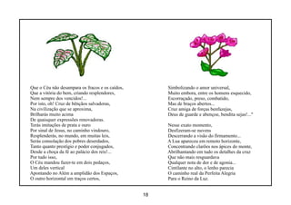 Que o Céu não desampara os fracos e os caídos,        Simbolizando o amor universal,
Que a vitória do bem, criando resplendores,           Muito embora, entre os homens esquecido,
Nem sempre dos vencidos!...                           Escorraçado, preso, combatido,
Por isto, oh! Cruz de bênçãos salvadoras,             Mas de braços abertos...
Na civilização que se aproxima,                       Cruz amiga de forças benfazejas,
Brilharás muito acima                                 Deus de guarde e abençoe, bendita sejas!..."
De quaisquer expressões renovadoras.
Terás imitações de prata e ouro                       Nesse exato momento,
Por sinal de Jesus, no caminho vindouro,              Desfizeram-se nuvens
Resplenderás, no mundo, em muitas leis,               Descerrando a visão do firmamento...
Serás consolação dos pobres deserdados,               A Lua apareceu em remoto horizonte,
Tanto quanto prestígio e poder conjugados,            Concentrando clarões nos ápices do monte,
Desde a choça da fé ao palácio dos reis!...           Abrilhantando em tudo os detalhes da cruz
Por tudo isso,                                        Que não mais resguardava
O Céu mandou fazer-te em dois pedaços,                Qualquer nota de dor e de agonia...
Um deles vertical                                     Cintilante no alto, o lenho parecia
Apontando no Além a amplidão dos Espaços,             O caminho real da Perfeita Alegria
O outro horizontal em traços certos,                  Para o Reino da Luz.


                                                 18
 