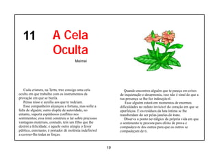11                   A Cela
                       Oculta
                                       Meimei




    Cada criatura, na Terra, traz consigo uma cela                Quando encontres alguém que te pareça em crises
oculta em que trabalha com os instrumentos da                  de inquietação e desarmonia, isso não é sinal de que a
provação em que se burila.                                     tua presença se lhe fez indesejável.
    Pensa nisso e auxilia aos que te rodeiam.                      Esse alguém estará em momentos de enormes
    Esse companheiro alcançou a fortuna, mas sofre a           dificuldades no reduto invisível do coração em que se
falta de alguém; outro dispõe de autoridade, no                aperfeiçoa. E os resíduos da luta íntima se lhe
entanto, suporta espinhosos conflitos nos                      transbordam do ser pelas janelas do trato.
sentimentos; essa irmã construiu o lar sobre preciosas            Observa o ponto nevrálgico da própria vida em que
vantagens materiais, contudo, tem um filho que lhe             o sentimento te procura para efeito de prova e
destrói a felicidade; e aquele outro atingiu o favor           compadece-te dos outros para que os outros se
público, entretanto, é portador de moléstia indefinível        compadeçam de ti.
a corroer-lhe todas as forças.


                                                          19
 