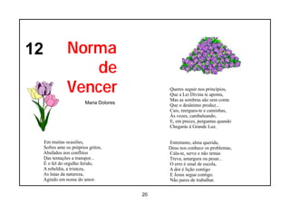 12               Norma
                    de
                 Vencer                         Queres seguir nos princípios,
                                                Que a Lei Divina te aponta,
                                                Mas as sombras são sem conta
                           Maria Dolores
                                                Que o desânimo produz...
                                                Cais, reergues-te e caminhas,
                                                Às vezes, cambaleando,
                                                E, em preces, perguntas quando
                                                Chegarás à Grande Luz.


     Em muitas ocasiões,                        Entretanto, alma querida,
     Sofres ante os próprios gritos,            Deus nos conhece os problemas,
     Abafados nos conflitos                     Cala-te, serve e não temas
     Das tentações a transpor...                Treva, amargura ou pesar...
     É o fel do orgulho ferido,                 O erro é sinal de escola,
     A rebeldia, a tristeza,                    A dor é lição contigo
     As lutas da natureza,                      E Jesus segue contigo.
     Agindo em nome do amor.                    Não pares de trabalhar.


                                           20
 