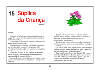 15 Súplica
   da Criança
                                             Meimei



Senhor! ...
                                                                   Erguem palácios para mim, no entanto, entre as
    Disseram os homens que me queriam tanto, mas ao             paredes dessas mansões coloridas e belas, renovam, a
atingir-lhes a casa, não dialogaram comigo, segundo as          cada dia, reclamações e queixas que não sei
minhas necessidades.                                            compreender, nem registrar.
    Quase todos me ofereceram um berço enfeitado, mas              Explicam que preciso praticar o perdão e, ao mesmo
poucos me deram o coração.                                      tempo, muitos me mostram como exercitar a vingança.
   Afirmam que devo procurar a felicidade, entretanto,            Senhor! ...
não sei como fazer isso, se os vejo a quase todos                 Que será de mim, neste grande mundo que construíste
sofrendo e rebelando-se por não aceitarem as disciplinas        entre as estrelas, sempre adornado de flores e aquecido
da vida.                                                        de Sol, se os homens me abandonarem?
   Escuto-lhes as lições de paz, contudo, acompanho-               Faze que eles reconheçam que dependo deles como o
lhes as rixas em vista de estarem sempre exigindo o             fruto depende da árvore. E, tanto quanto seja possível,
maior quinhão de recursos da Terra.                             dize-lhe, Senhor, que terei comigo apenas o que me
   Recomendam-me buscar alegrias, mas, muitas vezes,            derem e que posso ser, enquanto estiver aqui,
observo que está misturado de lágrimas o leite que me           unicamente o que eles são.
estendem.

                                                           23
 