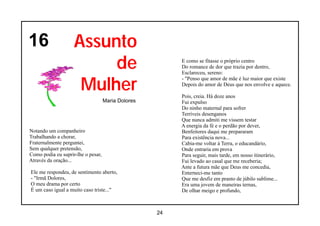 16                  Assunto
                         de                              E como se fitasse o próprio centro
                                                         Do romance de dor que trazia por dentro,
                                                         Esclareceu, sereno:


                     Mulher
                                                         - "Penso que amor de mãe é luz maior que existe
                                                         Depois do amor de Deus que nos envolve e aquece.

                                                         Pois, creia. Há doze anos
                                    Maria Dolores        Fui expulso
                                                         Do ninho maternal para sofrer
                                                         Terríveis desenganos
                                                         Que nunca admiti me vissem testar
                                                         A energia da fé e o perdão por dever,
Notando um companheiro                                   Benfeitores daqui me prepararam
Trabalhando a chorar,                                    Para existência nova...
Fraternalmente perguntei,                                Cabia-me voltar á Terra, o educandário,
Sem qualquer pretensão,                                  Onde entraria em prova
Como podia eu suprir-lhe o pesar,                        Para seguir, mais tarde, em nosso itinerário,
Através da oração...                                     Fui levado ao casal que me receberia;
                                                         Ante a futura mãe que Deus me concedia,
Ele me respondeu, de sentimento aberto,                  Enterneci-me tanto
- "Irmã Dolores,                                         Que me desfiz em pranto de júbilo sublime...
O meu drama por certo                                    Era uma jovem de maneiras ternas,
É um caso igual a muito caso triste..."                  De olhar meigo e profundo,



                                                    24
 