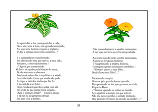 Exagerei-lhe a dor, amargurei-lhe a vida,
Dia a dia, hora a hora, em agressão comprida,
Até que meu desforço injusto e inglório,             Não posso descrever o quadro comovente,
Vi-lhe a entrada num triste sanatório..."            A dor que me feriu ao vê-la desgrenhada.

E o companheiro transformado                         Ao sentir-nos de perto a pobre dementada,
Em obreiro do bem que servia, a meu lado,            Agitou-se ferida na memória
Solicitou, comovedoramente: -                        E recapitulando a própria história,
- "Agora que compreendo                              Começou a gritar em penoso estribilho: -
O dever de ajudar pela bênção do amor,               - "Doutor, quero o meu filho...
Já não sou mais o obsessor...                        Onde ficou meu filho?..."
Preciso devolver-lhe o equilibro e a saúde,
Fazer-lhe todo o bem que ainda não pude,             Tocados de emoção,
Extirpar a raiz dos males que lhe fiz                Oramos pela paz da doente querida,
E auxiliá-la a ser feliz...                          Mas pensando na dor que geramos na vida,
Hoje é o dia em que devo estar com ela               Roguei a Deus:
Em vista de paz numa prece singela...                - "Senhor, quando eu voltar ao mundo,
Quer ir comigo, Irmã?" – Falou o amigo.              Seja qual for o campo em que estiver,
E lá me fui ao generoso abrigo                       Não me deixes perder o sentido profundo
Em que vive a doente...                              Que puseste em amor, na missão da mulher!..."

                                                26
 