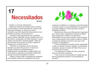 17
  Necessitados                                 Meimei

   Grande é a escola da vida humana!...                          continuará o trabalho ou te realizará os mais belos ideais
   Disputaste situações de destaque, junto ao homem              e terminas, muitas vezes, por identificá-lo na posição de
de altos negócios, crendo encontrar ele o apoio de que           um amigo infatigável, a fim de que não te arraste a
necessitas, entretanto, na maioria dos casos, é                  problemas insolúveis.
justamente esse chefe responsável quem precisa de tua                Recebeste nos braços uma filha querida, imaginando
proteção sacrificial, a fim de sobreviver.                       que o futuro nela te configurará a presença de alguém
    Aceitaste a união esponsalícia com o cavalheiro              que te abençoará na velhice ou te assistirá na
nobre e robusto, admitindo seja ele o benfeitor que se te        enfermidade, mas em muitas ocasiões, cedo reconheces
fará defesa e salvaguarda, nas trilhas humanas, e, quase         nesse coração adorável uma criatura vacilante e rebelde,
sempre, nele percebes o homem fatigado e aflito que              a reclamar-te tolerância incansável, para que te não
não prescinde do teu auxílio, de modo a cumprir os               precipites na delinqüência.
encargos que a vida lhe reservou.                                    E assim caminharás na estrada terrestre, aprendendo
    Solicitaste em casamento a jovem de bonita                   a amar e a construir, auxiliar e suportar a com heroísmo
figuração, na certeza de que ela se te erguerá em                e paciência, até que te ausentes do Plano Físico na luz
consolo e fortaleza na jornada humana e,                         da vitória sobre ti mesmo.
freqüentemente, nela descobres a mulher frágil e por                 E se perguntares ao Senhor da Vida o porquê de
vezes doente, a requisitar-te continuada atenção para            tudo isso ele te dirá certamente:
que não resvale em leviandade ou loucura.                           - "Sim, enviei-te os necessitados do mundo para que
    Pediste à vida um filho, na esperança de conquistar          pusesses igualmente atender à tua necessidade de
em teu próprio rebento um companheiro fiel que te                elevação".


                                                            27
 