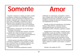 Somente                                                                   Amor
   Enquanto o progresso se amplia, povoando o mundo            sublimados na compreensão, consagrados a cultivar
de máquinas e arranha-céus, facilidades de ordem               luzes e bênçãos para a Vida Espiritual, em serviços de
material e teorias experimentais de libertação, é justo        abnegação dos mais altos, porquanto se encontra
recordar o imperativo dos valores da alma, sem os              baseado na exaltação do amor que é Presença de Deus,
quais a paz e a felicidade, a confiança na vida e a            nos fundamentos do Universo.
segurança interior desapareceriam no nascedouro.
  Ante as nossas afirmativas, é provável se questione:            Situadas nas faixas do entendimento e da bondade,
- "o avanço tecnológico será, então, uma calamidade a          Meimei e Maria Dolores, emissárias de paz e
evitar?"                                                       solidariedade humana, nos oferecem este livro.
  Respondemos, naturalmente, que de modo algum.                Mensagem de união e tolerância, esperança e alegria.
  A evolução é irreversível.
    O progresso é realizado para o homem. O homem,                Agradecemos-te, leitor amigo, a atenção com que
no entanto, não é artigo no mercado de consumo.                nos partilhas o prazer de assimilar o conteúdo destas
    O ser humano é, acima de tudo, espírito imperecível        páginas nutrientes e edificantes em que ambas as
e luz da razão no combustível da inteligência,                 autoras se esmeram em nos trazer somente amor.
raciocínio e sentimentos conjugados.                               E, ao mesmo tempo em que externamos a nossa
                                                               gratidão às duas missionárias do bem, cujos corações
   Cérebros geniais, devotados ao brilho externo da            palpitam em todos os tópicos deste livro de iluminação
civilização se empenham a criar vantagens e troféus            íntima, rogamos ao Senhor, como sempre, as inspire e
para a existência física, em trabalho competitivo dos          abençoe.
mais nobres, de vez que se acha alicerçado em                                                               Emmanuel
propósitos do bem geral.
   Entretanto, encontramos igualmente corações                    Uberaba, 4 de outubro de 1978.


                                                          03
 