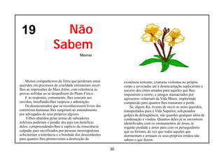19                     Não
                      Sabem
                                        Meimei




    Muitos companheiros da Terra que perderam entes           existência terrestre; criaturas violentas no próprio
queridos em processos de crueldade estimariam ouvir-          corpo e seviciadas até a desencarnação suplicariam o
lhes as impressões do Mais Além, com referência às            socorro dos entes amados para aqueles que lhes
provas sofridas ao se despedirem do Plano Físico.             impuseram a morte; e amigos massacrados por
    E as respostas, comumente, lhes soariam aos               agressores voltariam da Vida Maior, implorando
ouvidos, insuflando-lhes surpresa e admiração.                compaixão para quantos lhes tramaram a perda.
    Os desencarnados que se reconhecessem livres das              Se, algum dia, tiveres de ouvir os seres queridos,
estreitezas humanas lhes surgiriam ao entendimento            transportados para a Vida Superior, sob pesados
por advogados de seus próprios algozes.                       golpes da delinqüência, não guardes qualquer idéia de
     Filhos abatidos pelas armas de salteadores               condenação e vindita. Quantos deles já se encontrem
infelizes pediriam o perdão dos pais em benefício             identificados com os ensinamentos de Jesus, te
deles, compreendendo-lhes o suplício da consciência           rogarão piedade e amor para com os perseguidores
culpada; pais sacrificados por pessoas inescrupulosas         que os feriram, de vez que todos aqueles que
solicitariam a tolerância e a bondade dos descendentes        atormentam e arrasam os seus próprios irmãos não
para quantos lhes promoveram a destruição da                  sabem o que fazem.

                                                         30
 