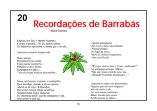 20
                Recordações de Barrabás
                                  Maria Dolores


Expiara, por fim, o Mestre Nazareno.
Cessara a gritaria... O Céu, dantes sereno,            O pobre delinqüente
De improviso apresenta a sombra que o invade...        Que tivera o favor da multidão
                                                       Obtendo perdão,
Anuncia-se enorme tempestade.                          Em lugar de Jesus,
                                                       Parou ali, fitando longamente
Raros amigos                                           O réu crucificado.
Permanecem no monte.
Cristo agora está morto,
Pendera-se-lhe a fronte                                - "Por que motivo fora o Cristo condenado?"
Despegada no lenho...                                  Em solilóquio amargo, refletia –
Tudo ali era pó, tristeza, desconforto...              "Não era Cristo o Sol do novo dia,
                                                       O Grande Prometido anunciado?... "

Nisso, um homem tristonho e maltrapilho,
Qual mendigo varando a névoa espessa,                  Enquanto se ralava em pensamento,
Abeira-se da cruz... É Barrabás                        Pequena gota de suor sangrento
Que exibe extensa chaga na cabeça,                     Veio do morto a ele,
Sanguinolenta nódoa adquirida                          Em movimento subitâneo,
Na enfermiça prisão que lhe amargara a vida,           Talvez trazida pelo vento
Sem arrimo e sem paz.                                  Ao lhe pousar no crânio...

                                                  31
 