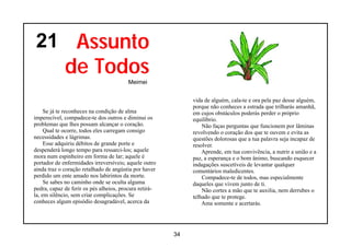 21 Assunto
             de Todos
                                         Meimei


                                                             vida de alguém, cala-te e ora pela paz desse alguém,
                                                             porque não conheces a estrada que trilharás amanhã,
     Se já te reconheces na condição de alma                 em cujos obstáculos poderás perder o próprio
imperecível, compadece-te dos outros e diminui os            equilíbrio.
problemas que lhes possam alcançar o coração.                    Não faças perguntas que funcionem por lâminas
     Qual te ocorre, todos eles carregam consigo             revolvendo o coração dos que te ouvem e evita as
necessidades e lágrimas.                                     questões dolorosas que a tua palavra seja incapaz de
     Esse adquiriu débitos de grande porte e                 resolver.
despenderá longo tempo para ressarci-los; aquele                 Aprende, em tua convivência, a nutrir a união e a
mora num espinheiro em forma de lar; aquele é                paz, a esperança e o bom ânimo, buscando esquecer
portador de enfermidades irreversíveis; aquele outro         indagações suscetíveis de levantar qualquer
ainda traz o coração retalhado de angústia por haver         comentários maledicentes.
perdido um ente amado nos labirintos da morte.                   Compadece-te de todos, mas especialmente
     Se sabes no caminho onde se oculta alguma               daqueles que vivem junto de ti.
pedra, capaz de ferir os pés alheios, procura retirá-            Não cortes a mão que te auxilia, nem derrubes o
la, em silêncio, sem criar complicações. Se                  telhado que te protege.
conheces algum episódio desagradável, acerca da                  Ama somente e acertarás.




                                                        34
 