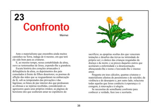 23
         Confronto
                                           Meimei




   Ante o materialismo que ensombra ainda muitos              sacrifício; as epopéias ocultas dos que venceram
caminhos na Terra, indaga de ti mesmo, em que terá            tentações e desafios das trevas na intimidade do
ele sido bom para as criaturas.                               próprio ser; o cântico das crianças resgatadas da
    E, ao mesmo tempo, nessa contabilidade da alma,           doença e da morte; e as preces daqueles outros que
ouve as testemunhas de Jesus, expondo-lhe a grandeza.         aceitaram a enfermidade e a desencarnação,
    Escuta história dos corações arrancados à                 abençoando-lhe o nome e louvando-lhe o imenso
delinqüência da alma, os depoimentos dos pais                 amor.
consolados à frente de filhos desertores; os poemas de           Pergunta em teus cálculos, quantas criaturas o
aflição das mães que se resguardaram na embarcação            materialismo afastou do pessimismo e do suicídio; da
da fé, sob as tempestades das provações e das                 violência e do desespero e, por outro lado, relaciona
lágrimas; os hinos de paz interior dos que perdoaram          todas aquelas que Jesus conduziu à esperança e à
as ofensas e as injúrias recebidas, considerando os           coragem, à renovação e à alegria.
agressores quais seus próprios irmãos; as páginas de             Se necessitas de semelhante confronto para
heroísmo dos que souberam amar no espinheiro do               conhecer a verdade, faze isso e acertarás.




                                                         38
 