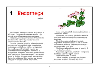1 Recomeça
                                              Meimei




   Iniciaste a tua construção espiritual da fé em que te           Ainda assim, ergue-te da tristeza ou do desânimo e
abrigasses. E sentias-te, à maneira de alguém, cujo             caminhemos adiante.
coração se revitalizasse ao contato de nova luz.                   Sofrimentos vencidos são tijolos de experiência
    Entretanto, sombras apareceram no firmamento de             com que levantarás novas paredes no santuário da
tuas mais belas aspirações, quais nuvens que te                 esperança.
empanassem a visão do Sol.                                         Não te demores na solidão e volve ao dia
    Afeições, em que te escoravas, desapareceram na             resplendente do trabalho, de que se fará no mundo
correnteza de interesses inferiores; companheiros               solidariedades humanas, por fonte viva de amor, e
muitos deles obsidiados ou infelizes, te impuseram              novas benções te farão sorrir.
inesperadas desilusões; perdeste recursos que                      Não importa a legenda que tragas na bandeira do
consideravas essenciais à própria segurança e te                teu ideal de fraternidade.
refugiaste em amargurada introversão; provavelmente                Se caíste em algum erro, levanta-te e corrige com
viste seres amados vencidos pela morte e não pudeste            bondade o que a vida te pede retificar.
conter as lágrimas incessantes que te segregaram no                Se paraste de servir, recomeça.
lar; ouviste injúrias de lábios queridos que dantes te             Guarda, sobretudo, a certeza de que ninguém
abençoavam a vida e tombaste em desalento.                      encontra a verdadeira felicidade sem Deus.



                                                           04
 