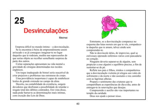 25
          Desvinculações
                                            Meimei
                                                                  Entretanto, se a desvinculação comparece no
                                                              esquema das lutas morais em que te vês, compadece-
   Empresa difícil no mundo íntimo – a desvinculação.         te daqueles que te amam, talvez ainda sem
    Se te encontras à beira de empreendimento assim           compreender-te.
arriscado e se já consegues imaginar-te no lugar                  Não te desvincule deles, de improviso, qual se
daqueles que te rodeiam, medita nas repercussões de           estivesses operando enfermos vários com pancadaria
que serias objeto ao recolher semelhante surpresa da          no coração.
parte dos outros.                                                 Ninguém deveria separar-se de alguém, sem
    Certas separações apresentam na vida mental a             propiciar a esse alguém o equilíbrio preciso, a fim de
gravidade de cirurgias determinadas nos tecidos               sustentar-se de pé.
orgânicos.                                                        Reflete nos pais e filhos, irmãos e companheiros
    Um toque inadequado de bisturi seria suscetível de        que a desvinculação violenta já relegou aos vales do
criar prejuízos e problemas nas estruturas do corpo.          sofrimento e da morte e não assinales o teu caminho
    Uma providência inoportuna é capaz de estabelecer         com as lágrimas alheias.
lesões de grande extensão no campo da alma.                       Prepara o sentimento das criaturas que te
    Decerto, na contabilidade da existência, surgem           compartilham as experiências do dia-a-dia, antes de
devedores que desfrutam a possibilidade de retardar o         entregar-te às renovações que desejas.
resgate total dos débitos contraídos. Em vista disso,             Compreensão e auxílio são vias importantes no
nada pode barrar-te as determinações mais intimas,            templo da caridade.
com exceção das Leis de Deus.                                     Deus nos ajude a pensar nisso.


                                                         40
 