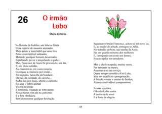 26                    O irmão
                            Lobo
                               Maria Dolores


                                                       Seguindo o Irmão Francisco, achou-se em novo lar,
Na floresta de Gubbio, um lobo se fizera
                                                       E, ao mudar de atitude, entregou-se, feliz,
Uma espécie de monstro aterrador,
                                                       No trabalho do bem, nas tarefas de Assis.
Mais astuto e mais hábil que uma fera
                                                       Era um guarda-noturno dos melhores
Parecia um terrível salteador,
                                                       E, carregando um cesto aos dentes,
Matando qualquer homem desarmado,
                                                       Buscava pães nos arredores.
Espalhando pavor e aniquilando o gado...
Mas, Francisco de Assis foi procurá-lo, um dia,
                                                       Mas o chefe ocupado, muitas vezes,
E, em plena solidão,
                                                       Por semanas ou meses,
Ao encontrá-lo, em vasta ramaria,
                                                       Ausentava-se em serviço,
Começou a chamá-lo por irmão...
                                                       Quase sempre reunido a Frei Leão,
Em seguida, falou-lhe da bondade,
                                                       Saía em sacrifício e peregrinação,
Da paz, da caridade, do carinho...
                                                       A fim de semear o ensino do Senhor,
Pediu-lhe, por Jesus, alterar o caminho
                                                       Atento a inolvidável compromisso.
Em que o pobre animal
Vivera até então
                                                       Nessas ocasiões,
E terminou, rogando ao lobo atento
                                                       O Irmão Lobo sentia
Fosse morar com ele no convento
                                                       A carência de amor
E a fera obedeceu,
                                                       E a fome de alegria.
Sem demonstrar qualquer hesitação.


                                                  41
 