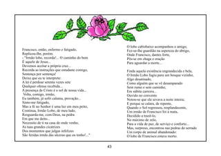 O lobo cabisbaixo acompanhou o amigo,
Francisco, então, enfermo e fatigado,                  Fez-se-lhe guardião na aspereza do abrigo,
Replicou-lhe, porém:                                   Onde Francisco, dantes forte,
- "Irmão lobo, recorda!... O caminho do bem            Pôs-se em chaga e oração
É aquele de Jesus...                                   Para aguardar a morte...
Devemos aceitar a própria cruz...
Recorda as instruções que estudaste comigo,            Finda aquela existência engrandecida e bela,
Sentença por sentença!                                 O Irmão Lobo fugiu para um bosque vizinho,
Deixe que eu te interprete:                            Algo desatinado,
A lei é perdoar setenta vezes sete                     Como alguém que se vê desamparado
Qualquer ofensa recebida...                            Sem rumo e sem caminho,
A presença de Cristo é o sol de nossa vida...          Em súbita carreira...
 Volta, comigo, irmão,                                 Ouvido no convento
Eu também, já sofri calunia, provação...               Notou-se que ele uivava a noite inteira;
Sinto-me fatigado,                                     E porque se calara, de repente,
Mas a fé no Senhor é uma luz em meu peito,             Quando o Sol regressou, resplandecente,
Continua, Irmão Lobo, de meu lado,                     Um irmão de Francisco foi à mata,
Resguarda-me, com Deus, na pedra                       Decidido a trazê-lo,
Em que me deito...                                     No máximo de zelo,
Necessito de ti na casa de onde venho,                 Para a vida de paz, de serviço e conforto...
As tuas grandes cicatrizes                             Mas, surpreso, encontrou nas pedras do serrado
Dos momentos que julgas infelizes                      Um corpo de animal abandonado:
São feridas irmãs das ulceras que eu tenho!..."        O lobo de Francisco estava morto.

                                                  43
 