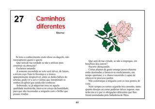 27                    Caminhos
                      diferentes
                                         Meimei




   Se tens o conhecimento exato disso ou daquilo, não
menosprezes quem o ignore.                                       Que será de tua virtude, se não a empregas, em
   Que será de tua verdade se não a utilizas para             beneficio dos outros?
construir ou abençoar?                                           Socorre abençoando.
   Esclarece amando.                                             Certas plantas de gosto amargo possivelmente
   A semente escondida no solo será talvez, de futuro,        estão destinadas a fornecer-te medicamento, em
a árvore cujo fruto te favoreça e o tronco,                   tempo oportuno, e o charco socorrido é capaz de
aparentemente desprezível, entre os dedos hábeis do           oferecer-te precioso jardim.
artesão, pode vir a ser o violino que interpretará os            Não constranjas a ninguém com os teus pontos de
sonhos do gênio que ainda não conheces.                       vista.
   Sobretudo, se já adquiriste essa ou aquela                    Nem sempre os outros seguirão teu caminho, tanto
qualidade enobrecida, traze-a no estojo da humildade,         quanto desejas ou como poderias talvez esperar, mas
para que não incomodes a ninguém com o brilho que             terão em si e por si obrigações diferentes que lhes
possas irradiar.                                              foram assinaladas pela Sabedoria de Deus.

                                                         44
 
