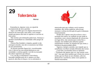 29
             Tolerância
                                    Meimei



   Emaranhas-te, algumas vezes, no cipoal da                intercessão para que venham a servir noutros
incompreensão de seres queridos.                            caminhos, não vaciles ajudá-las, afim de que
   Aqui, é um filho que se te afigura inacessível às        retomem o esforço de elevação do qual se afastaram
diretrizes de renovação; mais além, é um coração            transitoriamente.
amado que parece não mais te suportar os convites ao            Perdão não é apenas uma jóia na boca e sim a
bom senso.                                                  aceitação dos outros, na condição em que ainda se
   Não insistas com intimações palavrosas. Ameaças e        encontrem, com a sincera disposição de colocar-nos
desafios assemelham-se a marteladas sobre pregos de         em lugar deles, não somente para avaliar-lhes a
fixação.                                                    situação, mas também para sabermos quanto
   Oferece-lhes bondade e simpatia, quando te não           estimaríamos recolher, na situação dos que erram, a
consigam entender, mas não os encarceres nas linhas         tolerância da generosidade alheia.
de teus pensamentos.                                            Sigamos o próprio caminho, sem impedir que os
   Se pessoas queridas fogem de ti, inconformadas           semelhantes escolham estradas diferentes das nossas.
com a vida em tua casa mental,abençoa-as com                    Certa feita, recomendou Jesus ao Apóstolo:
serenidade e continua agindo e servido na execução          - "Perdoarás não apenas uma vez, mas setenta vezes
dos ideais superiores que abraças.                          sete". Isso quer dizer também que à frente dos nossos
   E se, um dia, te retornarem à convivência,               irmãos que nos firam ou nos ofendam, cabe-nos
buscando trabalhar perto de ti, quanto se te faça           abençoá-los e auxiliá-los, tantas vezes quantas se
possível, abre-lhes os braços; e se te solicitarem a        fizerem necessárias.

                                                       47
 